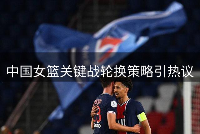 中国女篮关键战轮换策略引热议