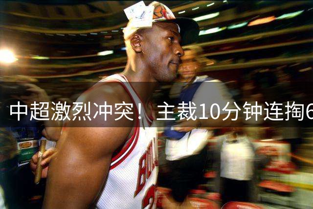 中超激烈冲突！主裁10分钟连掏6黄，王子铭大骂，20人互相推搡
